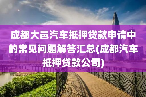 成都大邑汽车抵押贷款申请中的常见问题解答汇总(成都汽车抵押贷款公司)