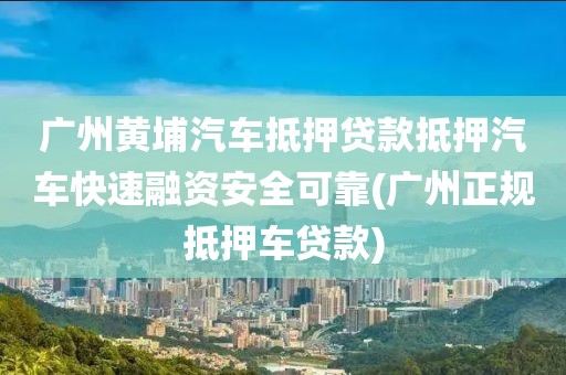 广州黄埔汽车抵押贷款抵押汽车快速融资安全可靠(广州正规抵押车贷款)