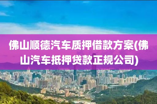 佛山顺德汽车质押借款方案(佛山汽车抵押贷款正规公司)