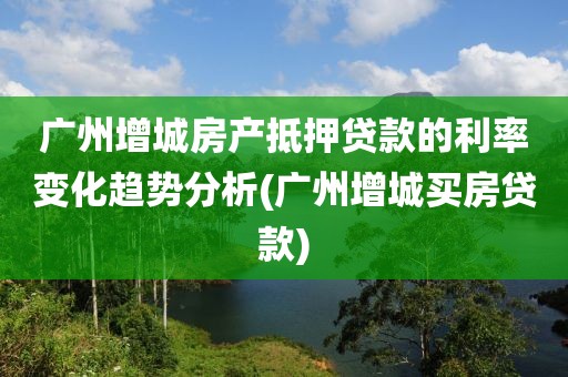 广州增城房产抵押贷款的利率变化趋势分析(广州增城买房贷款)