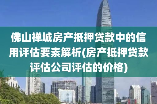 佛山禅城房产抵押贷款中的信用评估要素解析(房产抵押贷款评估公司评估的价格)