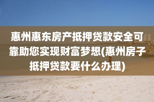 惠州惠东房产抵押贷款安全可靠助您实现财富梦想(惠州房子抵押贷款要什么办理)