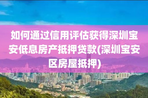 如何通过信用评估获得深圳宝安低息房产抵押贷款(深圳宝安区房屋抵押)