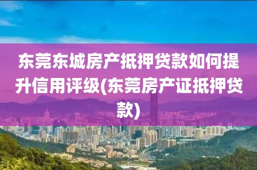 东莞东城房产抵押贷款如何提升信用评级(东莞房产证抵押贷款)