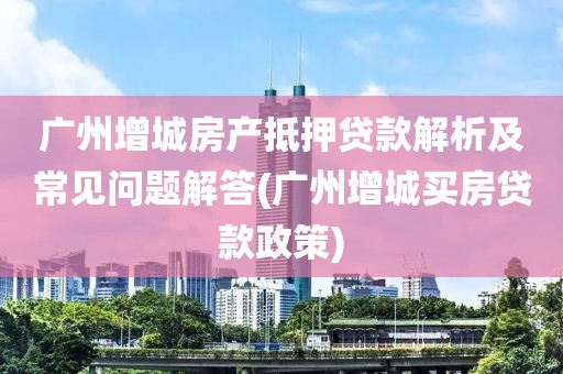 广州增城房产抵押贷款解析及常见问题解答(广州增城买房贷款政策)