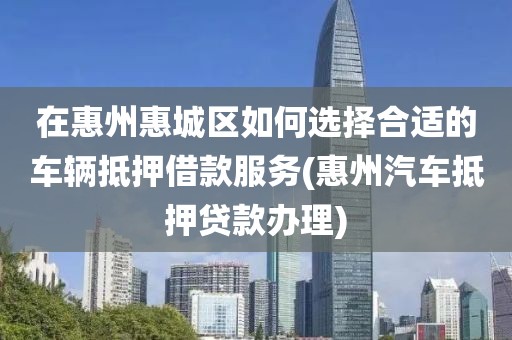 在惠州惠城区如何选择合适的车辆抵押借款服务(惠州汽车抵押贷款办理)