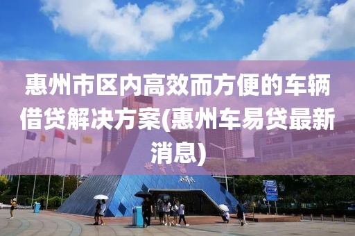 惠州市区内高效而方便的车辆借贷解决方案(惠州车易贷最新消息)