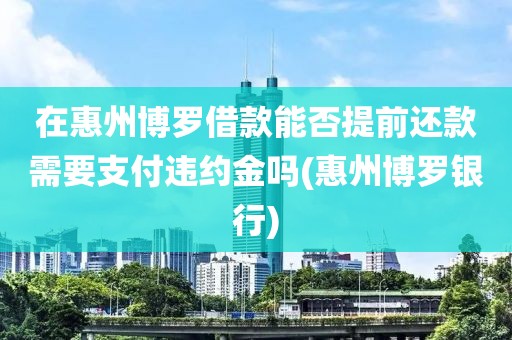 在惠州博罗借款能否提前还款需要支付违约金吗(惠州博罗银行)