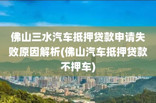 佛山三水汽车抵押贷款申请失败原因解析(佛山汽车抵押贷款不押车)