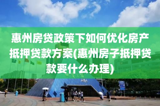 惠州房贷政策下如何优化房产抵押贷款方案(惠州房子抵押贷款要什么办理)