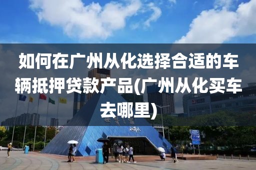 如何在广州从化选择合适的车辆抵押贷款产品(广州从化买车去哪里)