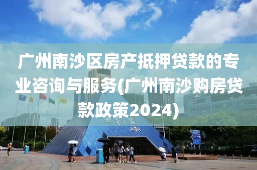 广州南沙区房产抵押贷款的专业咨询与服务(广州南沙购房贷款政策2024)