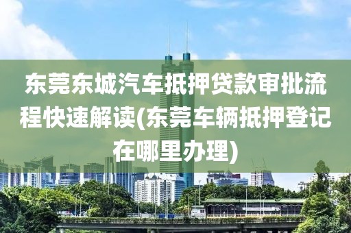 东莞东城汽车抵押贷款审批流程快速解读(东莞车辆抵押登记在哪里办理)