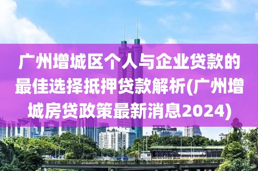 广州增城区个人与企业贷款的最佳选择抵押贷款解析(广州增城房贷政策最新消息2024)