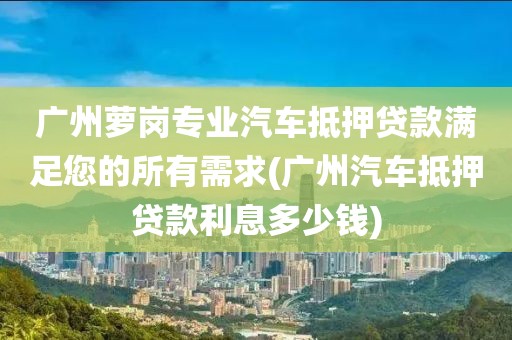 广州萝岗专业汽车抵押贷款满足您的所有需求(广州汽车抵押贷款利息多少钱)