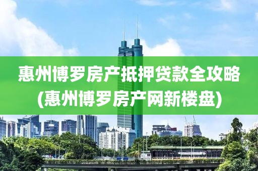 惠州博罗房产抵押贷款全攻略(惠州博罗房产网新楼盘)