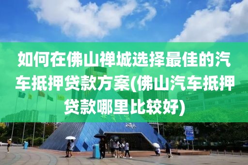 如何在佛山禅城选择最佳的汽车抵押贷款方案(佛山汽车抵押贷款哪里比较好)