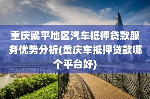 重庆梁平地区汽车抵押贷款服务优势分析(重庆车抵押贷款哪个平台好)