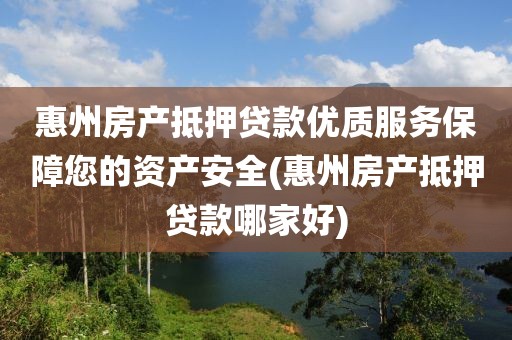 惠州房产抵押贷款优质服务保障您的资产安全(惠州房产抵押贷款哪家好)