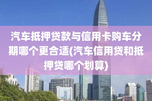 汽车抵押贷款与信用卡购车分期哪个更合适(汽车信用贷和抵押贷哪个划算)