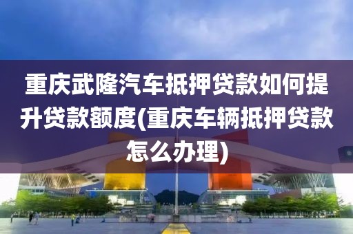 重庆武隆汽车抵押贷款如何提升贷款额度(重庆车辆抵押贷款怎么办理)