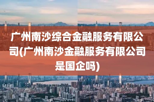 广州南沙综合金融服务有限公司(广州南沙金融服务有限公司是国企吗)