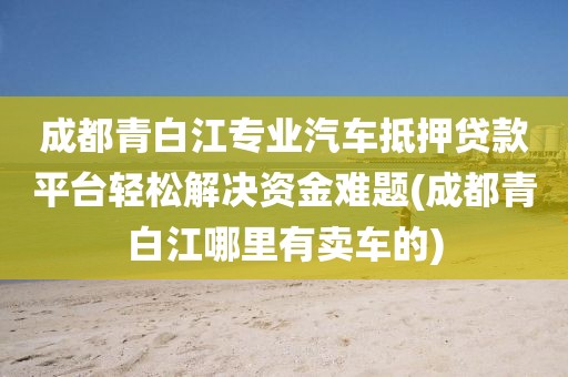 成都青白江专业汽车抵押贷款平台轻松解决资金难题(成都青白江哪里有卖车的)