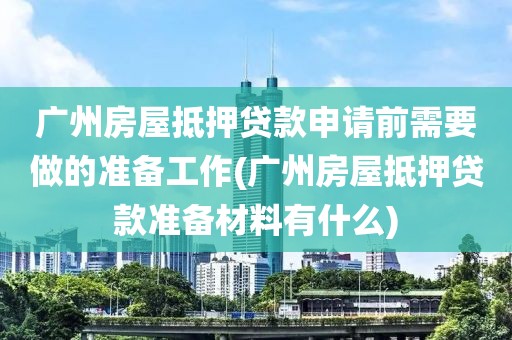 广州房屋抵押贷款申请前需要做的准备工作(广州房屋抵押贷款准备材料有什么)