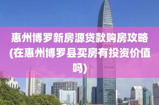 惠州博罗新房源贷款购房攻略(在惠州博罗县买房有投资价值吗)