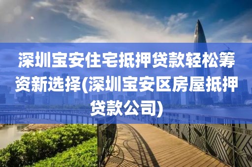 深圳宝安住宅抵押贷款轻松筹资新选择(深圳宝安区房屋抵押贷款公司)