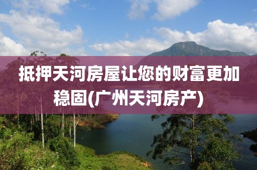 抵押天河房屋让您的财富更加稳固(广州天河房产)