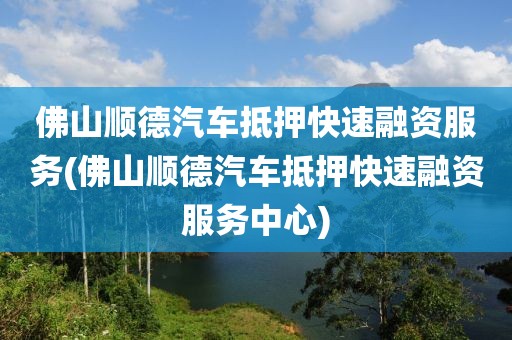 佛山顺德汽车抵押快速融资服务(佛山顺德汽车抵押快速融资服务中心)