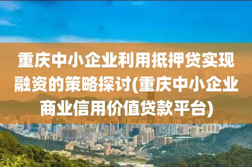 重庆中小企业利用抵押贷实现融资的策略探讨(重庆中小企业商业信用价值贷款平台)