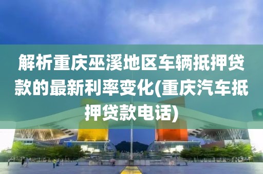 解析重庆巫溪地区车辆抵押贷款的最新利率变化(重庆汽车抵押贷款电话)