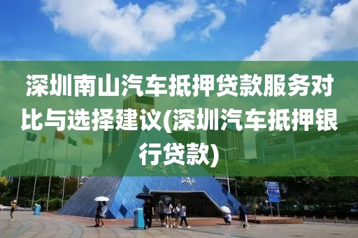 深圳南山汽车抵押贷款服务对比与选择建议(深圳汽车抵押银行贷款)