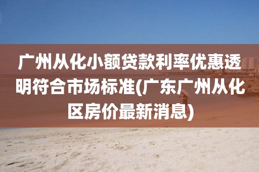 广州从化小额贷款利率优惠透明符合市场标准(广东广州从化区房价最新消息)