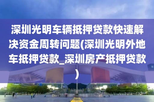 深圳光明车辆抵押贷款快速解决资金周转问题(深圳光明外地车抵押贷款_深圳房产抵押贷款)