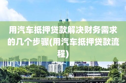 用汽车抵押贷款解决财务需求的几个步骤(用汽车抵押贷款流程)