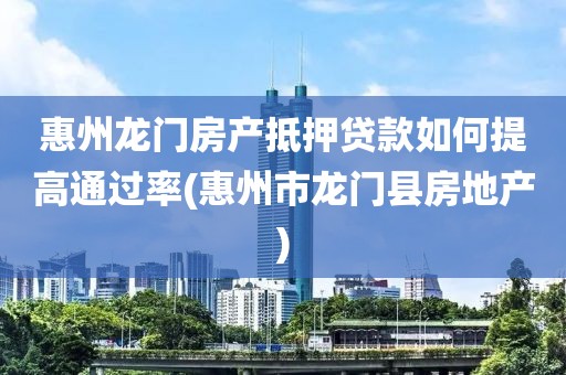 惠州龙门房产抵押贷款如何提高通过率(惠州市龙门县房地产)