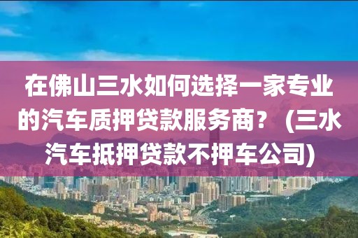 在佛山三水如何选择一家专业的汽车质押贷款服务商？ (三水汽车抵押贷款不押车公司)