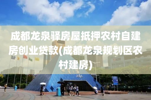 成都龙泉驿房屋抵押农村自建房创业贷款(成都龙泉规划区农村建房)