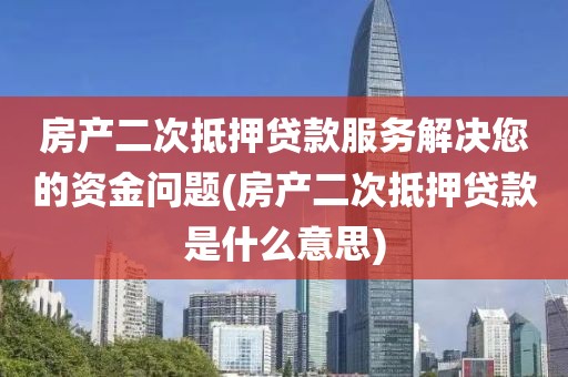 房产二次抵押贷款服务解决您的资金问题(房产二次抵押贷款是什么意思)