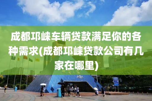 成都邛崃车辆贷款满足你的各种需求(成都邛崃贷款公司有几家在哪里)