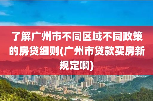 了解广州市不同区域不同政策的房贷细则(广州市贷款买房新规定啊)