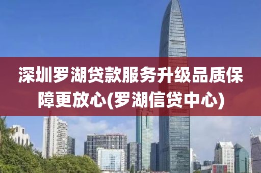 深圳罗湖贷款服务升级品质保障更放心(罗湖信贷中心)