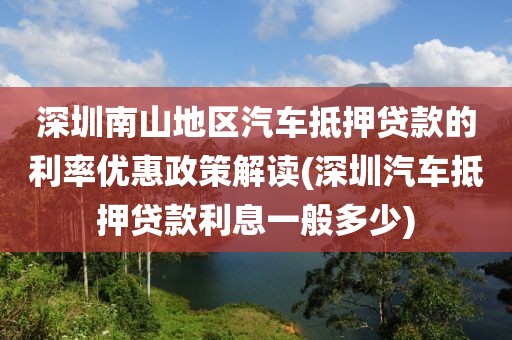 深圳南山地区汽车抵押贷款的利率优惠政策解读(深圳汽车抵押贷款利息一般多少)