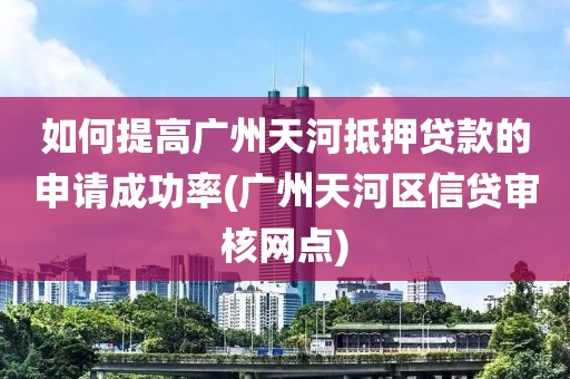 如何提高广州天河抵押贷款的申请成功率(广州天河区信贷审核网点)