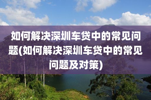 如何解决深圳车贷中的常见问题(如何解决深圳车贷中的常见问题及对策)