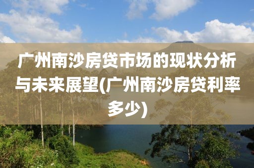 广州南沙房贷市场的现状分析与未来展望(广州南沙房贷利率多少)