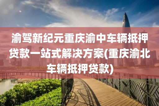 渝驾新纪元重庆渝中车辆抵押贷款一站式解决方案(重庆渝北车辆抵押贷款)